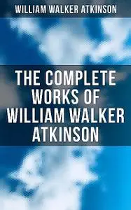 «The Complete Works of William Walker Atkinson» by William Walker Atkinson