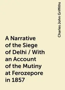 «A Narrative of the Siege of Delhi / With an Account of the Mutiny at Ferozepore in 1857» by Charles John Griffiths