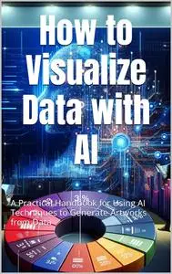 How to Visualize Data with AI : A Practical Handbook for Using AI Techniques to Generate Artworks from Data