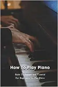 How To Play Piano: Basic Technique and Tutorial For Beginners To Play Piano: Piano Guide Book