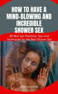 How to Have a Mind-Blowing and Incredible Shower Sex: 80 Best Sex Positions, Tips and Techniques for the Best Shower Sex