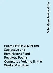 «Poems of Nature, Poems Subjective and Reminiscent / and Religious Poems, Complete / Volume II., the Works of Whittier»