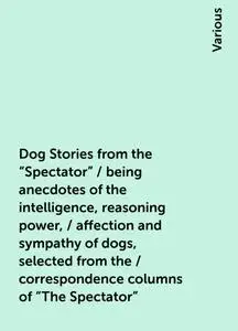 «Dog Stories from the "Spectator" / being anecdotes of the intelligence, reasoning power, / affection and sympathy of do