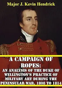 A Campaign Of Ropes:: An Analysis Of The Duke Of Wellington’s Practice Of Military Art During The Peninsular War, 1808 To 1814