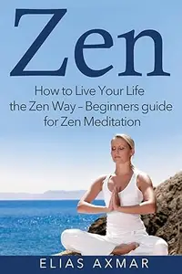 Zen: How To Live Your Life the Zen Way - Beginners Guide for Zen Meditation