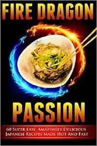 Fire Dragon Passion: 60 Super Easy, Amazingly Delicious Japanese Recipes Made Hot and Fast