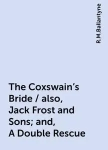 «The Coxswain's Bride / also, Jack Frost and Sons; and, A Double Rescue» by R.M.Ballantyne