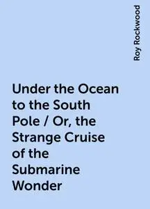 «Under the Ocean to the South Pole / Or, the Strange Cruise of the Submarine Wonder» by Roy Rockwood