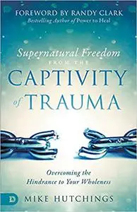 Supernatural Freedom from the Captivity of Trauma: Overcoming the Hindrance to Your Wholeness