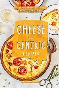 Cheese-Centric Recipes: Tons of Fun with lots of Delicious Cheesy Dish Ideas!