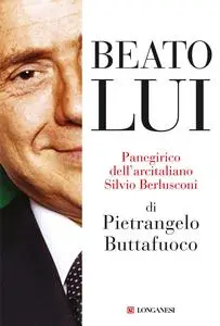 Pietrangelo Buttafuoco - Beato lui. Panegirico dell'arcitaliano Silvio Berlusconi