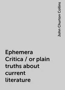 «Ephemera Critica / or plain truths about current literature» by John Churton Collins