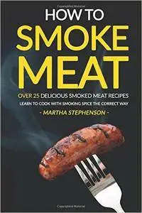 How to Smoke Meat - Over 25 Delicious Smoked Meat Recipes: Learn to Cook with Smoking Spice the Correct Way