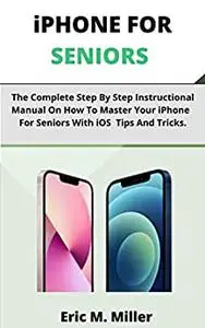 iPHONE FOR SENIORS: The Complete Step By Step Instructional Manual On How To Master Your iPhone For Seniors