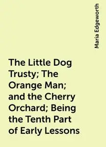 «The Little Dog Trusty; The Orange Man; and the Cherry Orchard; Being the Tenth Part of Early Lessons» by Maria Edgewort