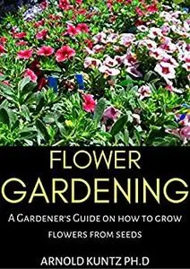FLOWER GARDENING: A GARDENER'S GUIDE ON HOW TO GROW FLOWERS FROM SEED