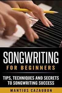 Songwriting For Beginners: Tips, Techniques And Secrets To Songwriting Success (How To Write A Song - Lyric Writing)