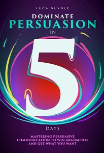 Dominate Persuasion in 5 Days: Mastering Persuasive Communication to Win Arguments and Get What You Want