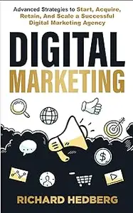 Digital Marketing: Advanced Strategies to Start, Acquire, Retain, And Scale a Successful Digital Marketing Agency