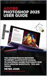 ADOBE PHOTOSHOP 2025 USER GUIDE: THE COMPREHENSIVE BEGINNER TO EXPERT ILLUSTRATIVE MANUAL TO MASTERING ADOBE PHOTOSHOP 2025