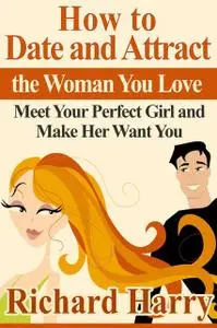 «How to Date and Attract the Woman You Love: Meet Your Perfect Girl and Make Her Want You» by Richard Harry