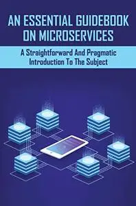 An Essential Guidebook On Microservices: A Straightforward And Pragmatic Introduction To The Subject