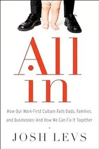 All In: How Our Work-First Culture Fails Dads, Families, and Businesses--And How We Can Fix It Together