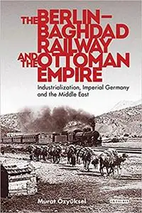 The Berlin-Baghdad Railway and the Ottoman Empire: Industrialization, Imperial Germany and the Middle East