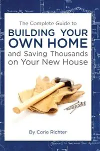 «The Complete Guide to Building Your Own Home and Saving Thousands on Your New House» by Corie Richter