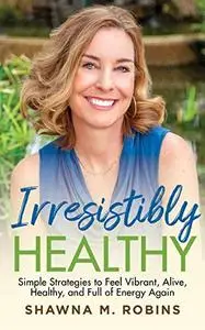 Irresistibly Healthy: Simple Strategies to Feel Vibrant, Alive, Healthy and Full of Energy Again