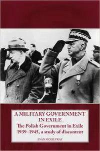 Evan McGilvray - A Military Government in Exile: The Polish Government in Exile 1939-1945, A Study of Discontent