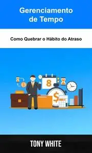 «Gerenciamento de Tempo: Como Quebrar o Hábito do Atraso» by Tony White