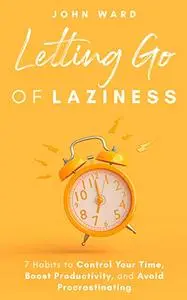 Letting Go Of Laziness: 7 Habits to Control Your Time, Boost Productivity, and Avoid Procrastinating