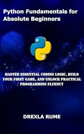 Python Fundamentals for Absolute Beginners: Master Essential Coding Logic, Build Your First Game, and Unlock Practical