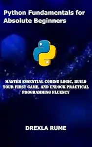 Python Fundamentals for Absolute Beginners: Master Essential Coding Logic, Build Your First Game, and Unlock Practical
