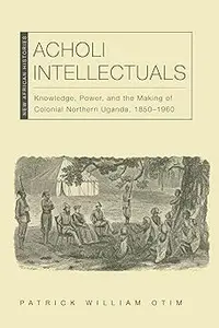 Acholi Intellectuals: Knowledge, Power, and the Making of Colonial Northern Uganda, 1850–1960