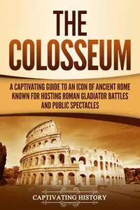 The Colosseum: A Captivating Guide to an Icon of Ancient Rome Known for Hosting Roman Gladiator Battles and Public Spectacles