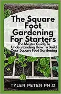 The Square Foot Gardening For Starters: The Master Guide To Understanding How To Build Your Square Foot Gardening