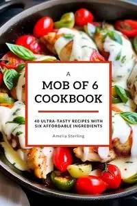 A Mob of 6 Cookbook: 40 Ultra-Tasty Recipes with Six Affordable Ingredients