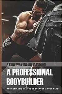 A Long Way Before Becoming A Professional Bodybuilder: An Inspirational Story Everyone Must Read: Life Memoir