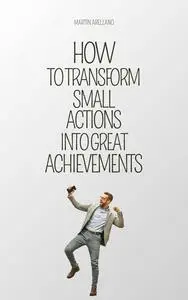 How to Transform Small Actions into Great Achievements: A Journey Towards Productivity and Personal Success