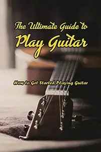 The Ultimate Guide to Play Guitar: How to Get Started Playing Guitar: Learn to Play Guitar from Beginning