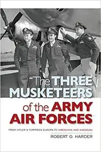 The Three Musketeers of the Army Air Forces: From Hitler's Fortress Europa to Hiroshima and Nagasaki