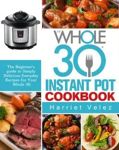 The Whole 30 Instant Pot Cookbook: The Beginner's guide to Simply Delicious Everyday Recipes for Your Whole 30