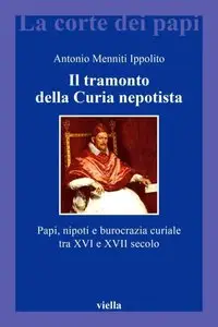 Antonio Menniti Ippolito - Il tramonto della Curia nepotista. Papi, nipoti e burocrazia curiale tra XVI e XVII secolo