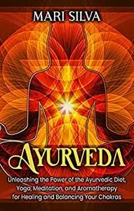 Ayurveda: Unleashing the Power of the Ayurvedic Diet, Yoga, Meditation, and Aromatherapy for Healing