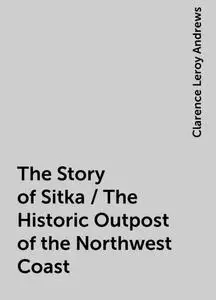 «The Story of Sitka / The Historic Outpost of the Northwest Coast» by Clarence Leroy Andrews