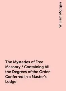 «The Mysteries of Free Masonry / Containing All the Degrees of the Order Conferred in a Master's Lodge» by William Morga