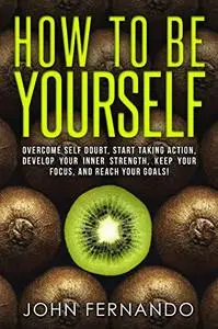 How To Be Yourself: Overcome Self Doubt, Start Taking Action, Develop Your Inner Strength, Keep Your Focus