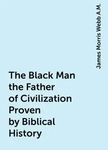 «The Black Man the Father of Civilization Proven by Biblical History» by James Morris Webb A.M.